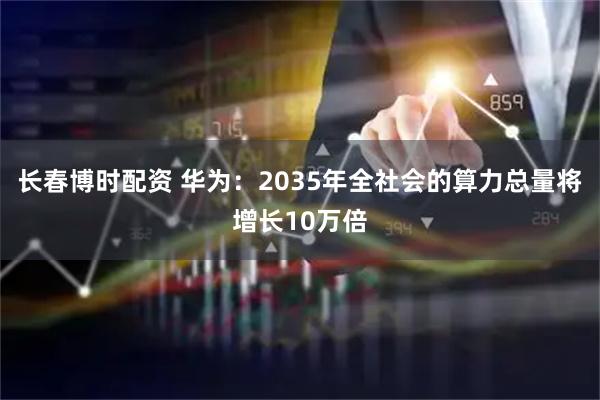 长春博时配资 华为：2035年全社会的算力总量将增长10万倍