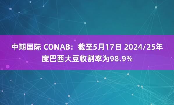 中期国际 CONAB：截至5月17日 2024/25年度巴西大豆收割率为98.9%