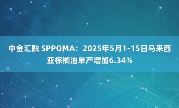 中金汇融 SPPOMA：2025年5月1-15日马来西亚棕榈油单产增加6.34%