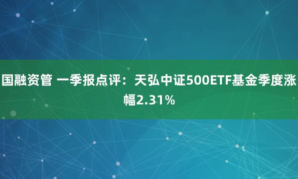 国融资管 一季报点评：天弘中证500ETF基金季度涨幅2.31%