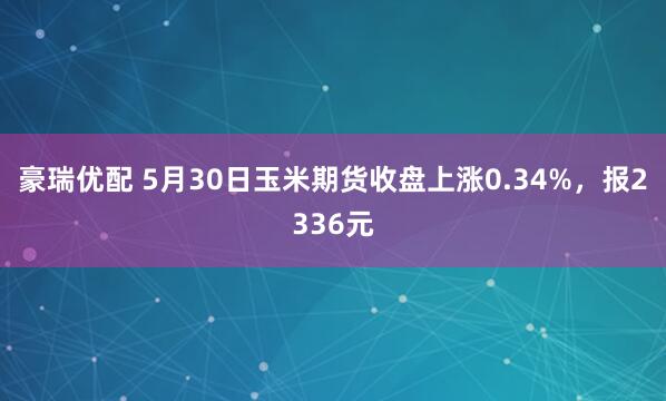 豪瑞优配 5月30日玉米期货收盘上涨0.34%，报2336元