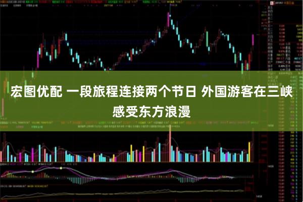 宏图优配 一段旅程连接两个节日 外国游客在三峡感受东方浪漫