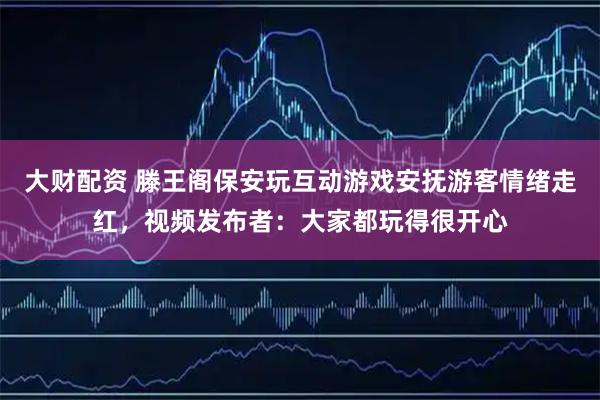 大财配资 滕王阁保安玩互动游戏安抚游客情绪走红，视频发布者：大家都玩得很开心