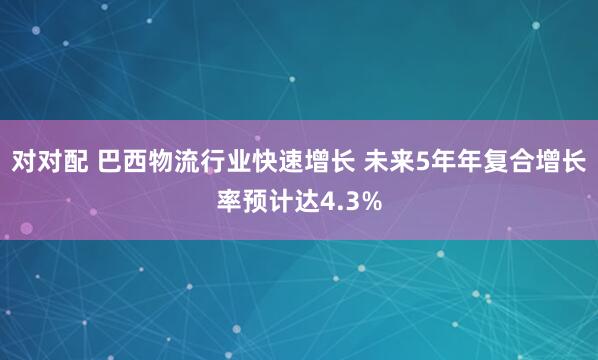 对对配 巴西物流行业快速增长 未来5年年复合增长率预计达4.3%