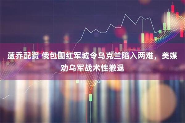 蓝乔配资 俄包围红军城令乌克兰陷入两难，美媒劝乌军战术性撤退