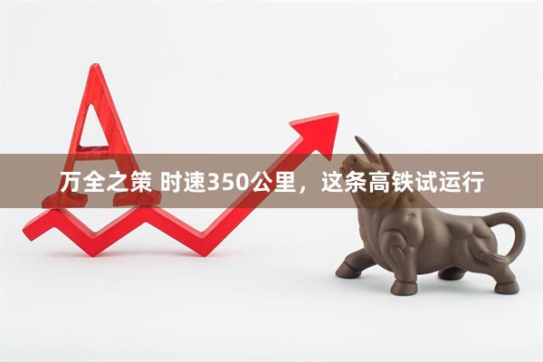 万全之策 时速350公里，这条高铁试运行