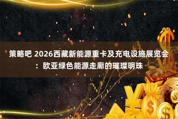 策略吧 2026西藏新能源重卡及充电设施展览会：欧亚绿色能源走廊的璀璨明珠