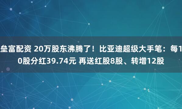 垒富配资 20万股东沸腾了！比亚迪超级大手笔：每10股分红39.74元 再送红股8股、转增12股