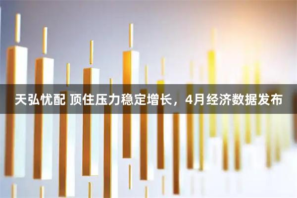 天弘忧配 顶住压力稳定增长，4月经济数据发布