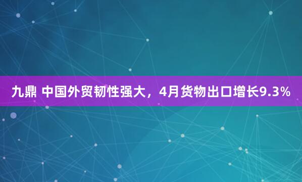 九鼎 中国外贸韧性强大，4月货物出口增长9.3%