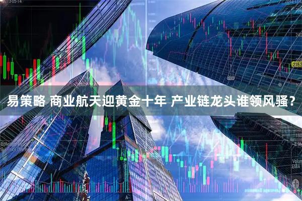 易策略 商业航天迎黄金十年 产业链龙头谁领风骚？