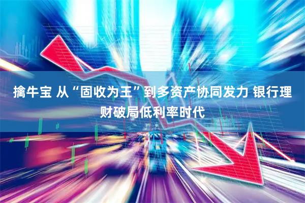 擒牛宝 从“固收为王”到多资产协同发力 银行理财破局低利率时代