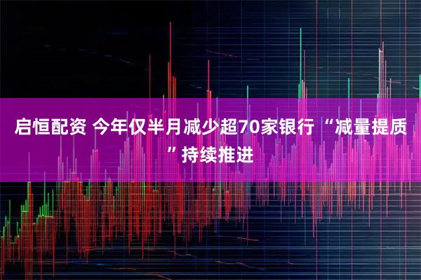 启恒配资 今年仅半月减少超70家银行 “减量提质”持续推进