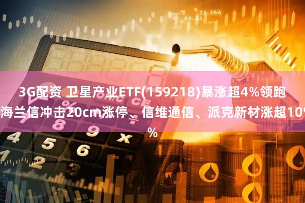 3G配资 卫星产业ETF(159218)暴涨超4%领跑! 海兰信冲击20cm涨停、信维通信、派克新材涨超10%