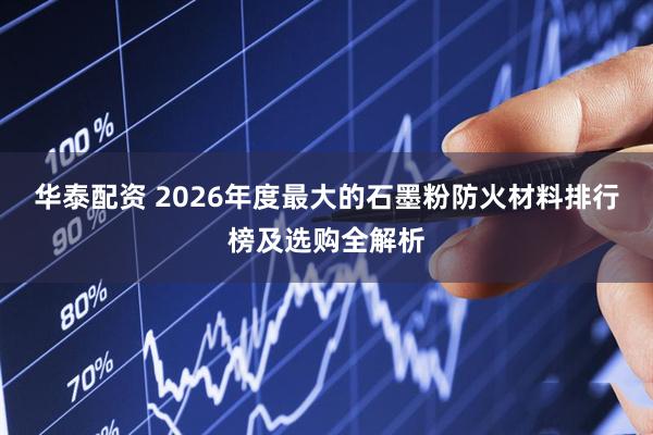 华泰配资 2026年度最大的石墨粉防火材料排行榜及选购全解析