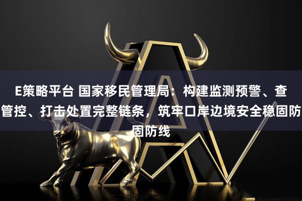 E策略平台 国家移民管理局：构建监测预警、查缉管控、打击处置完整链条，筑牢口岸边境安全稳固防线