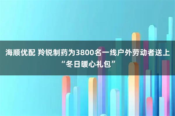 海顺优配 羚锐制药为3800名一线户外劳动者送上“冬日暖心礼包”