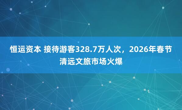 恒运资本 接待游客328.7万人次，2026年春节清远文旅市场火爆