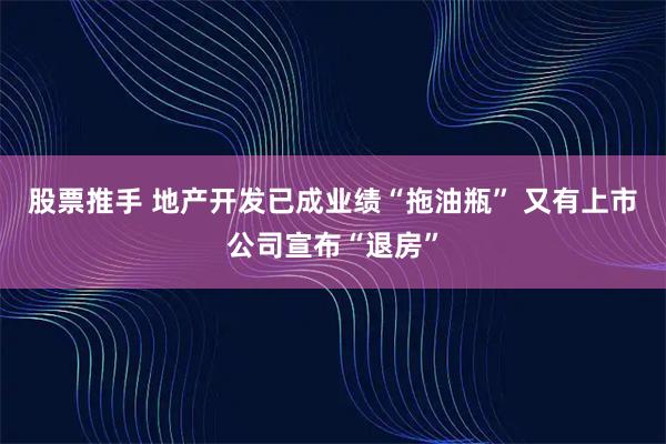 股票推手 地产开发已成业绩“拖油瓶” 又有上市公司宣布“退房”