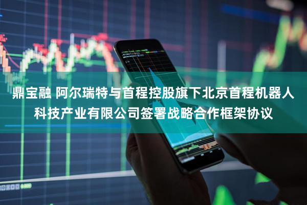鼎宝融 阿尔瑞特与首程控股旗下北京首程机器人科技产业有限公司签署战略合作框架协议
