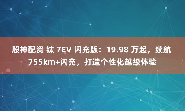 股神配资 钛 7EV 闪充版：19.98 万起，续航 755km+闪充，打造个性化越级体验